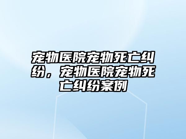 寵物醫院寵物死亡糾紛，寵物醫院寵物死亡糾紛案例