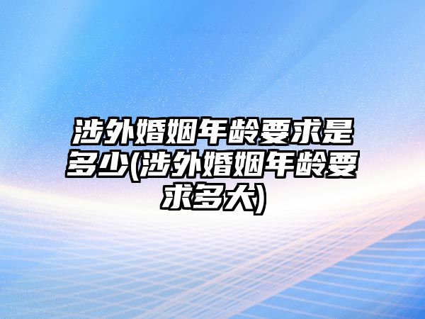 涉外婚姻年齡要求是多少(涉外婚姻年齡要求多大)