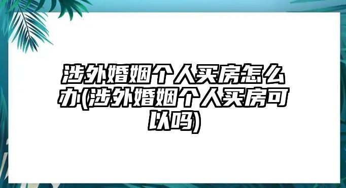 涉外婚姻個人買房怎么辦(涉外婚姻個人買房可以嗎)