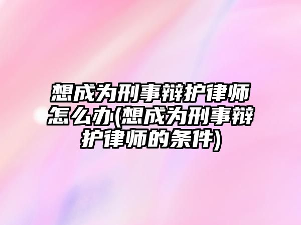 想成為刑事辯護律師怎么辦(想成為刑事辯護律師的條件)