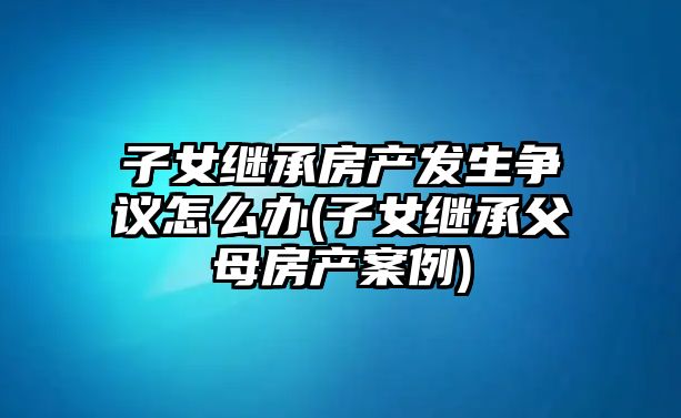 子女繼承房產發(fā)生爭議怎么辦(子女繼承父母房產案例)