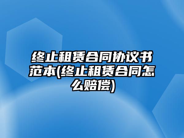 終止租賃合同協(xié)議書(shū)范本(終止租賃合同怎么賠償)