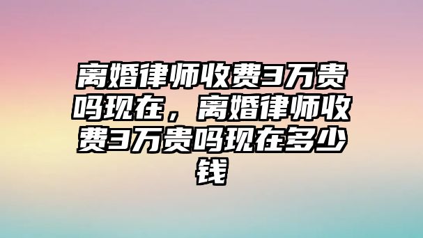 離婚律師收費3萬貴嗎現在，離婚律師收費3萬貴嗎現在多少錢