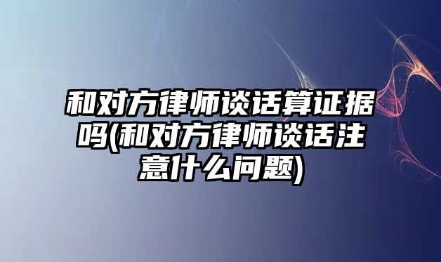 和對方律師談話算證據(jù)嗎(和對方律師談話注意什么問題)