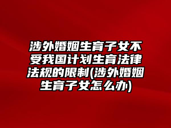 涉外婚姻生育子女不受我國(guó)計(jì)劃生育法律法規(guī)的限制(涉外婚姻生育子女怎么辦)