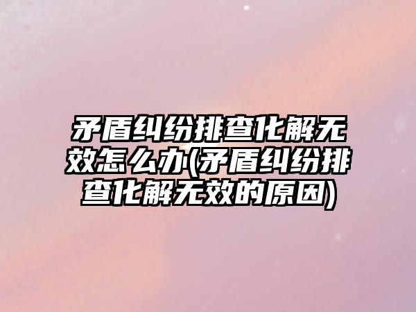 矛盾糾紛排查化解無效怎么辦(矛盾糾紛排查化解無效的原因)