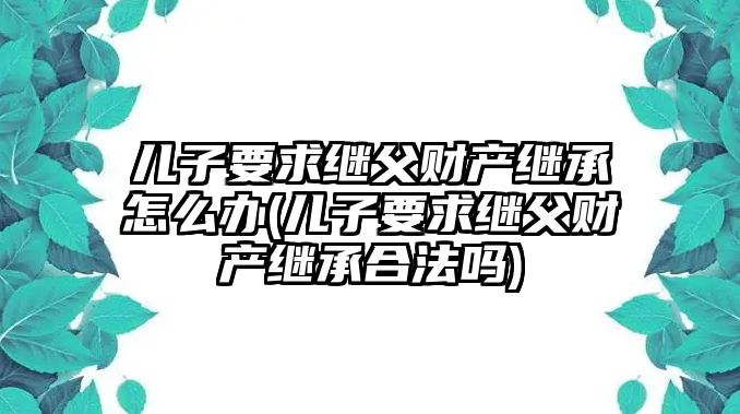 兒子要求繼父財產(chǎn)繼承怎么辦(兒子要求繼父財產(chǎn)繼承合法嗎)