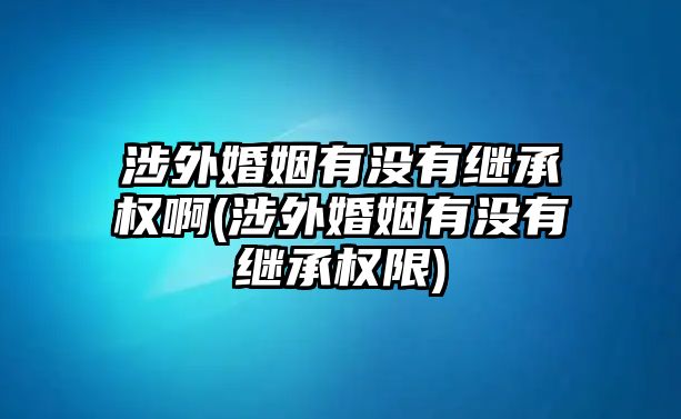 涉外婚姻有沒有繼承權啊(涉外婚姻有沒有繼承權限)