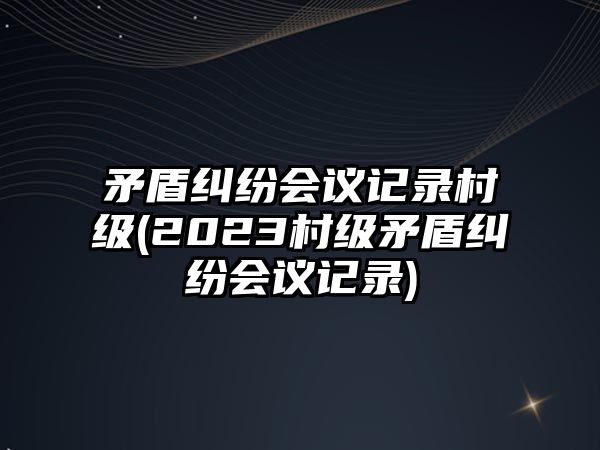 矛盾糾紛會議記錄村級(2023村級矛盾糾紛會議記錄)