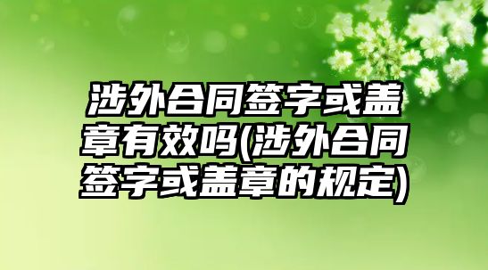 涉外合同簽字或蓋章有效嗎(涉外合同簽字或蓋章的規(guī)定)