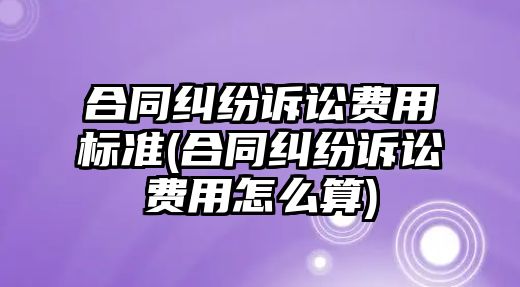 合同糾紛訴訟費用標準(合同糾紛訴訟費用怎么算)