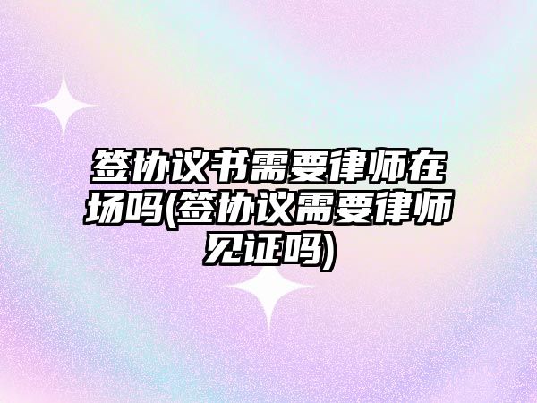 簽協(xié)議書需要律師在場嗎(簽協(xié)議需要律師見證嗎)