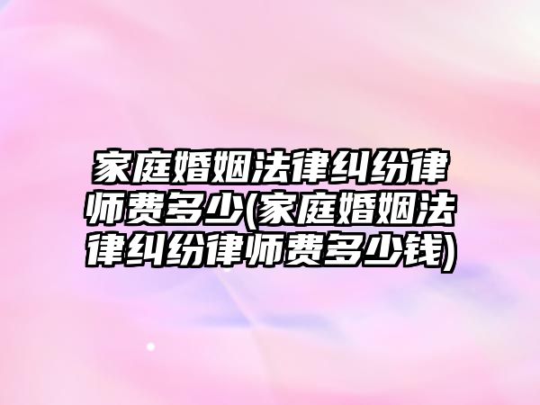 家庭婚姻法律糾紛律師費(fèi)多少(家庭婚姻法律糾紛律師費(fèi)多少錢)