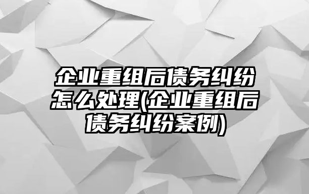 企業重組后債務糾紛怎么處理(企業重組后債務糾紛案例)