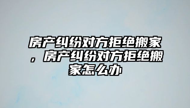 房產糾紛對方拒絕搬家，房產糾紛對方拒絕搬家怎么辦