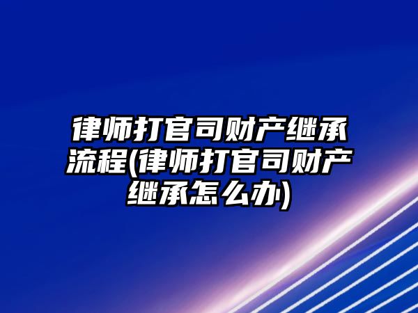 律師打官司財產繼承流程(律師打官司財產繼承怎么辦)