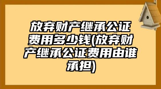 放棄財(cái)產(chǎn)繼承公證費(fèi)用多少錢(qián)(放棄財(cái)產(chǎn)繼承公證費(fèi)用由誰(shuí)承擔(dān))