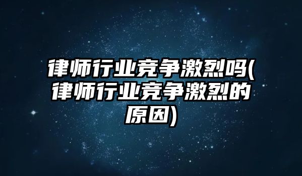 律師行業競爭激烈嗎(律師行業競爭激烈的原因)