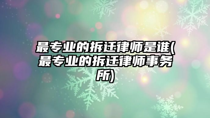 最專業的拆遷律師是誰(最專業的拆遷律師事務所)