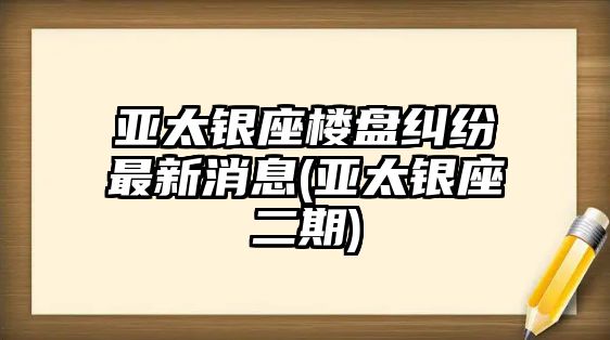 亞太銀座樓盤(pán)糾紛最新消息(亞太銀座二期)