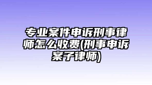 專業案件申訴刑事律師怎么收費(刑事申訴案子律師)