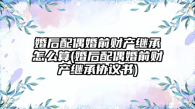 婚后配偶婚前財產繼承怎么算(婚后配偶婚前財產繼承協議書)