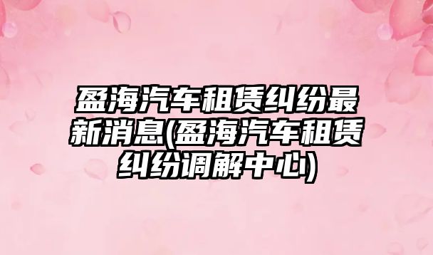 盈海汽車租賃糾紛最新消息(盈海汽車租賃糾紛調解中心)