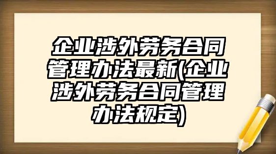 企業涉外勞務合同管理辦法最新(企業涉外勞務合同管理辦法規定)