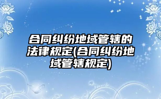 合同糾紛地域管轄的法律規定(合同糾紛地域管轄規定)