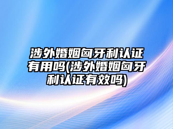 涉外婚姻匈牙利認(rèn)證有用嗎(涉外婚姻匈牙利認(rèn)證有效嗎)