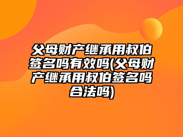 父母財產繼承用叔伯簽名嗎有效嗎(父母財產繼承用叔伯簽名嗎合法嗎)