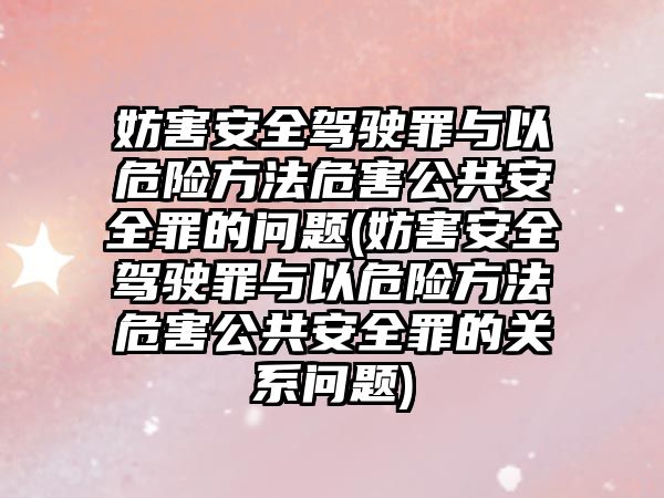 妨害安全駕駛罪與以危險方法危害公共安全罪的問題(妨害安全駕駛罪與以危險方法危害公共安全罪的關系問題)