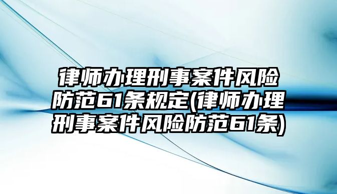 律師辦理刑事案件風險防范61條規(guī)定(律師辦理刑事案件風險防范61條)