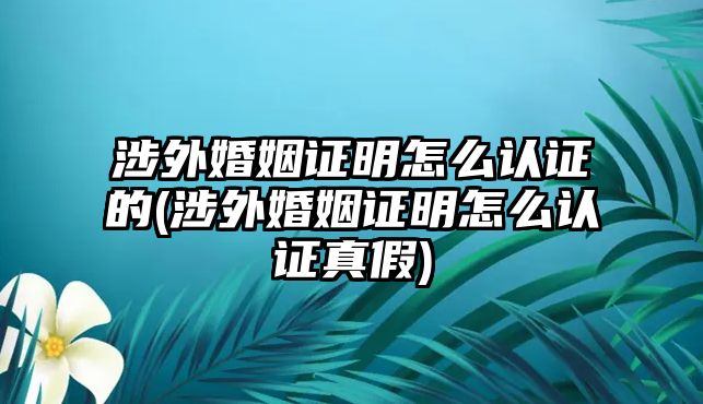 涉外婚姻證明怎么認證的(涉外婚姻證明怎么認證真假)