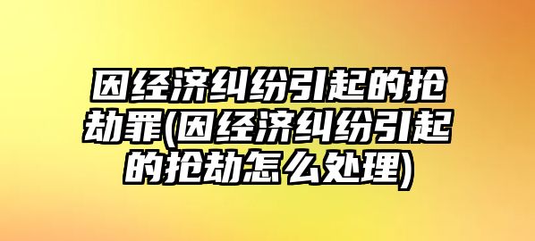 因經(jīng)濟糾紛引起的搶劫罪(因經(jīng)濟糾紛引起的搶劫怎么處理)