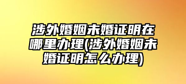 涉外婚姻未婚證明在哪里辦理(涉外婚姻未婚證明怎么辦理)