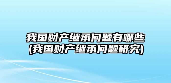 我國財產繼承問題有哪些(我國財產繼承問題研究)