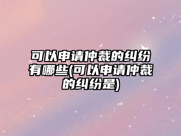 可以申請(qǐng)仲裁的糾紛有哪些(可以申請(qǐng)仲裁的糾紛是)