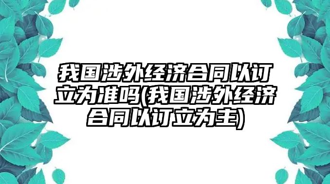 我國(guó)涉外經(jīng)濟(jì)合同以訂立為準(zhǔn)嗎(我國(guó)涉外經(jīng)濟(jì)合同以訂立為主)