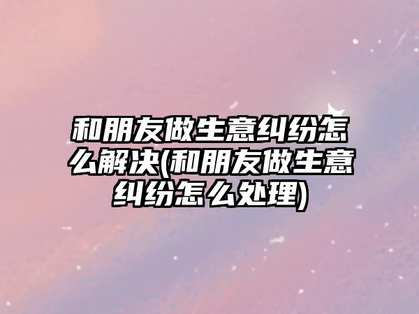 和朋友做生意糾紛怎么解決(和朋友做生意糾紛怎么處理)