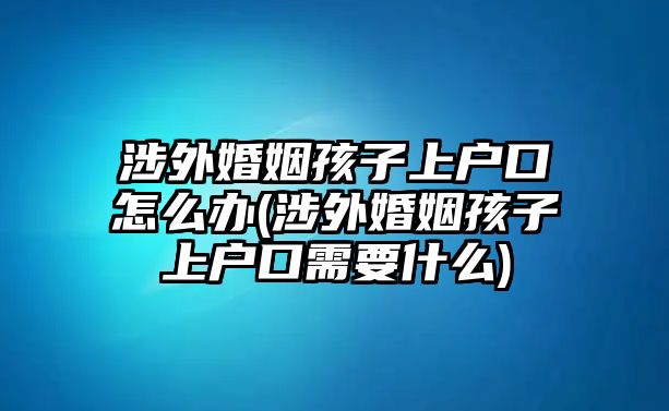 涉外婚姻孩子上戶(hù)口怎么辦(涉外婚姻孩子上戶(hù)口需要什么)