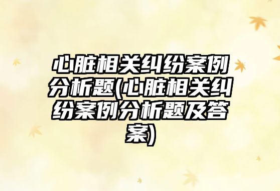 心臟相關(guān)糾紛案例分析題(心臟相關(guān)糾紛案例分析題及答案)