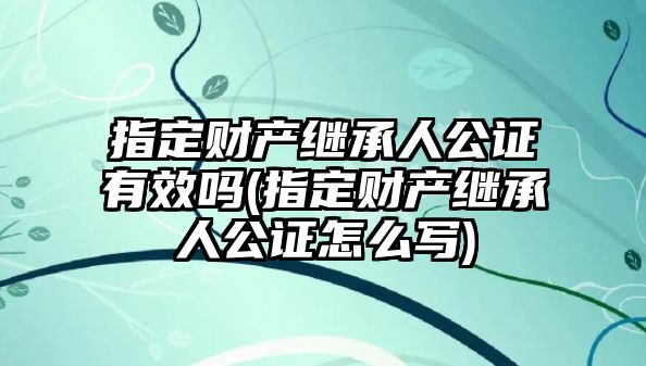 指定財產繼承人公證有效嗎(指定財產繼承人公證怎么寫)