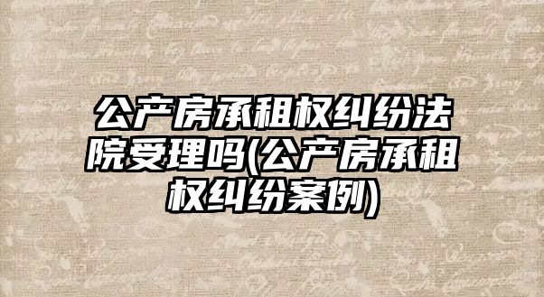 公產房承租權糾紛法院受理嗎(公產房承租權糾紛案例)