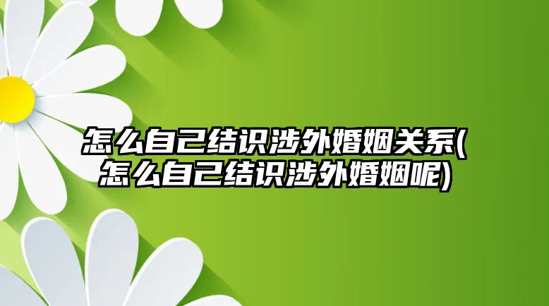 怎么自己結識涉外婚姻關系(怎么自己結識涉外婚姻呢)