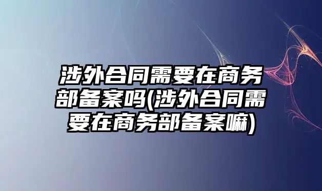 涉外合同需要在商務(wù)部備案嗎(涉外合同需要在商務(wù)部備案嘛)