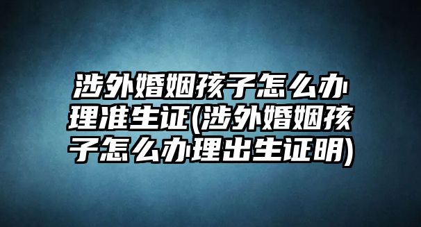 涉外婚姻孩子怎么辦理準(zhǔn)生證(涉外婚姻孩子怎么辦理出生證明)