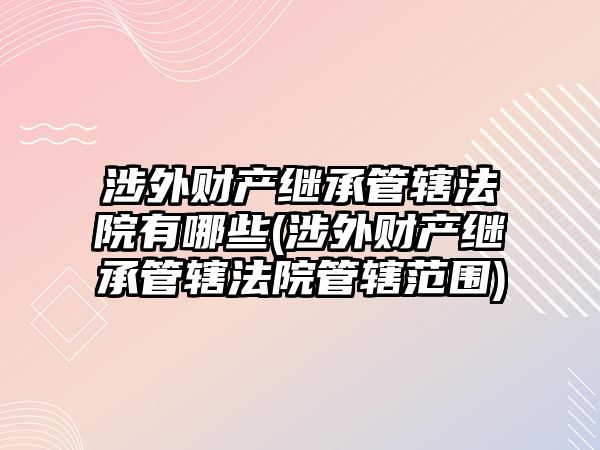 涉外財產繼承管轄法院有哪些(涉外財產繼承管轄法院管轄范圍)