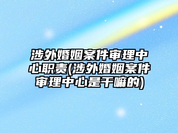 涉外婚姻案件審理中心職責(zé)(涉外婚姻案件審理中心是干嘛的)