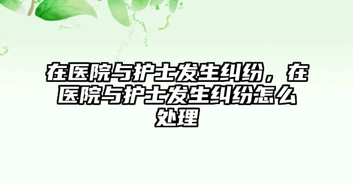 在醫(yī)院與護士發(fā)生糾紛，在醫(yī)院與護士發(fā)生糾紛怎么處理